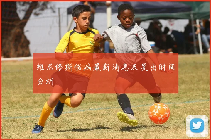 维尼修斯伤病最新消息及复出时间分析