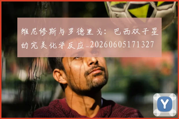 维尼修斯与罗德里戈：巴西双子星的完美化学反应_20260605171327