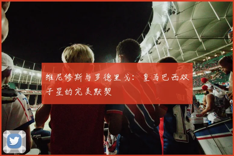 维尼修斯与罗德里戈：皇马巴西双子星的完美默契